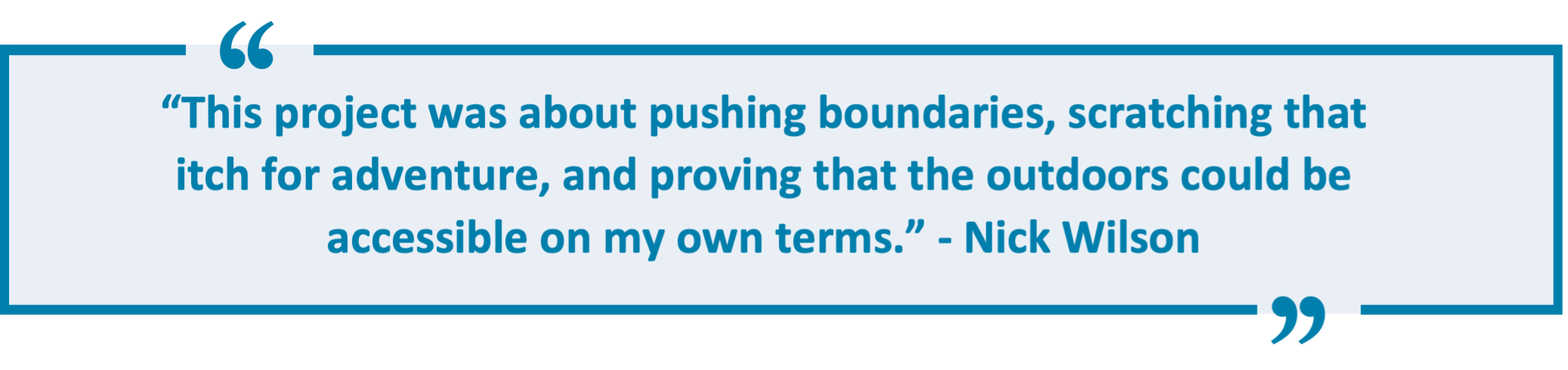 “This project was about pushing boundaries, scratching that itch for adventure, and proving that the outdoors could be accessible on my own terms.” - Nick Wilson