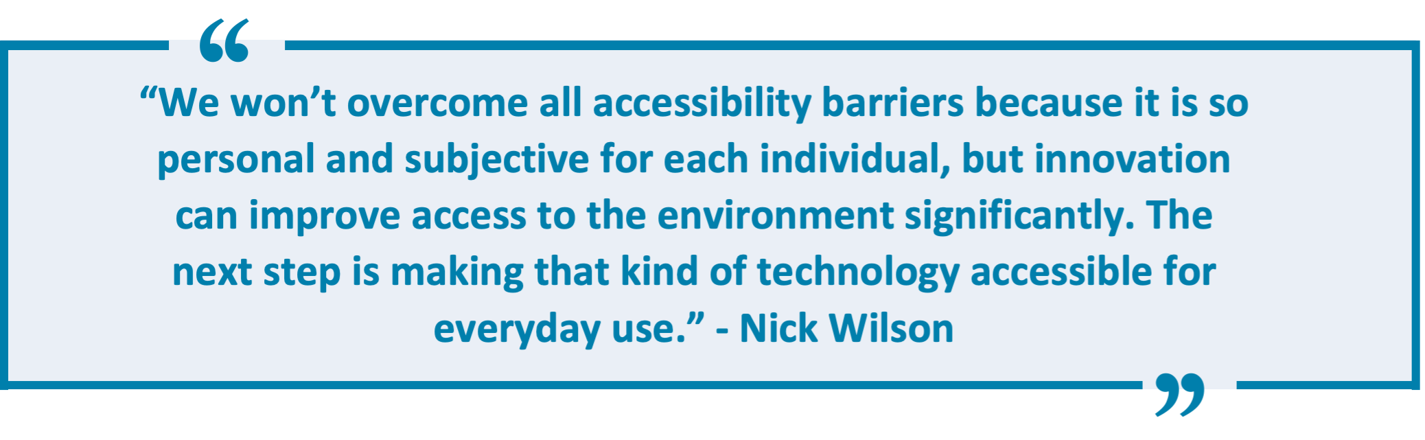 “We won’t overcome all accessibility barriers because it is so personal and subjective for each individual, but innovation can improve access to the environment significantly. The next step is making that kind of technology accessible for everyday use.” - Nick Wilson