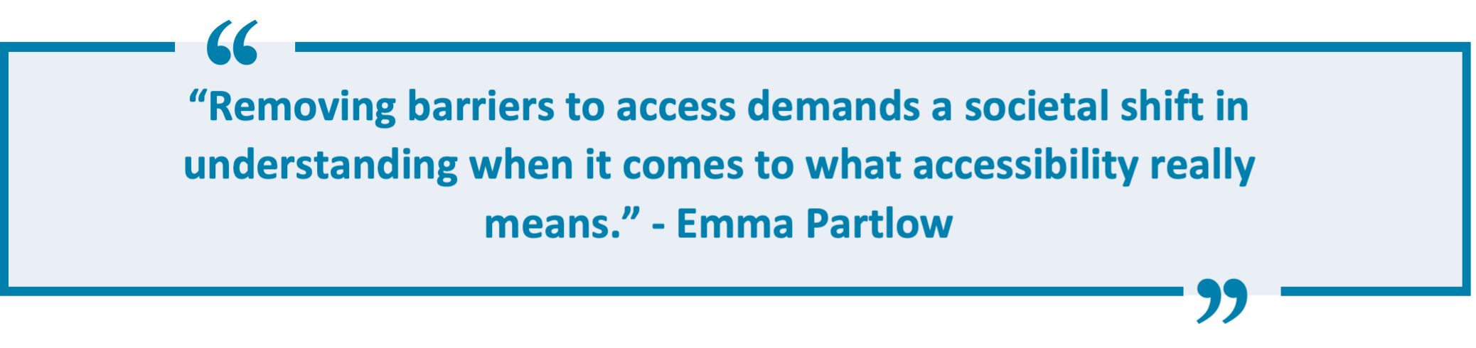 “Removing barriers to access demands a societal shift in understanding when it comes to what accessibility really means.” - Emma Partlow