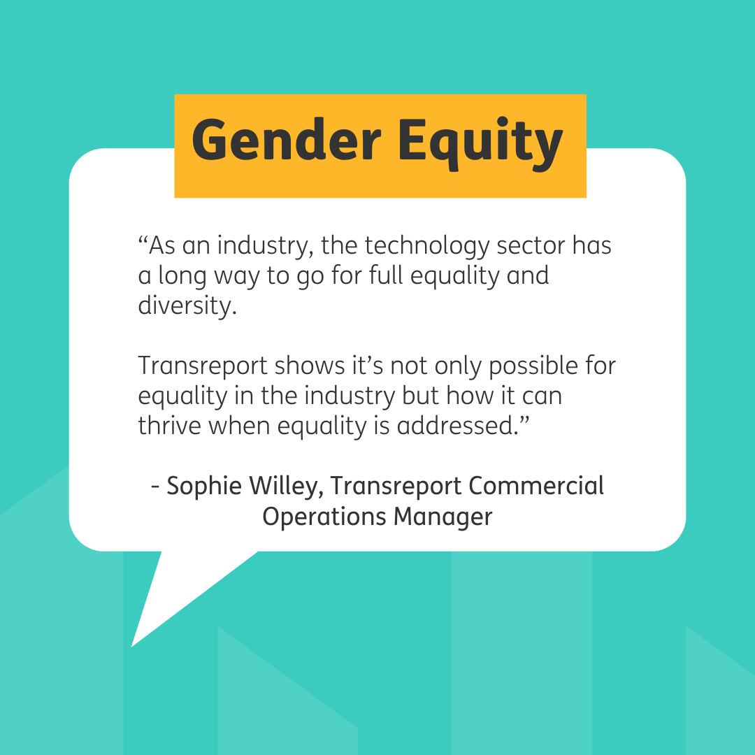 Heading reads 'Gender Equity in a yellow rectangle which overlaps a white speech bubble at its top edge. The speech bubble reads 'As an industry, the technology sector has a long way to go for full equality and diversity. Transreport shows it's not only possible for equality in the industry but how it can thrive when equality is addressed.' There is a line of text under the quote reading '- Sophie Willey, Transreport Commercial Operations Manager'. Teal background and black font.