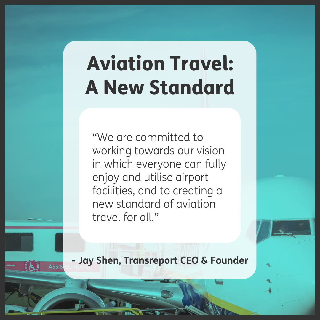 The background is a blue-tinted photo of a Ryanair Boeing 747 plane from the front, with passengers disembarking the plane by the front stairs on the right, and an ambulift with the central door of the plane on the left. On top of this is a translucent white box with the heading “Aviation Travel: A New Standard” at the top and “-Jay Shen, Transreport CEO & Founder” at the bottom. In the centre is an opaque white box with the text “We are committed to working towards our vision in which everyone can fully enjoy and utilise airport facilities, and to creating a new standard of aviation travel for all.” Black text and frame.