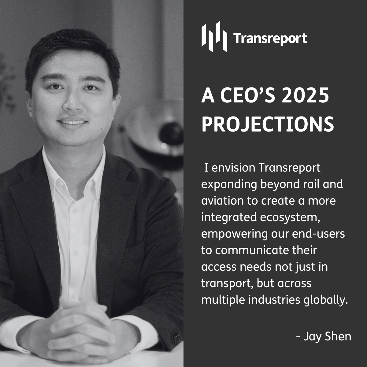 Monochrome photo of Jay Shen on left hand side of image, an asian man with a suit and white shirt, smiling warmly. Right hand side of the image has heading "A CEO's 2025 Projections" in capital letters below the Transreport logo, 4 white pillars with Transreport to their right, and a quote below "I envision Transreport expanding beyond rail and aviation to create a more integrated ecosystem, empowering our end-users to communicate their access needs not just in transport, but across multiple industries globally." with "-Jay Shen" underneath this. White font and black background.